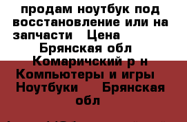 продам ноутбук под восстановление или на запчасти › Цена ­ 3 000 - Брянская обл., Комаричский р-н Компьютеры и игры » Ноутбуки   . Брянская обл.